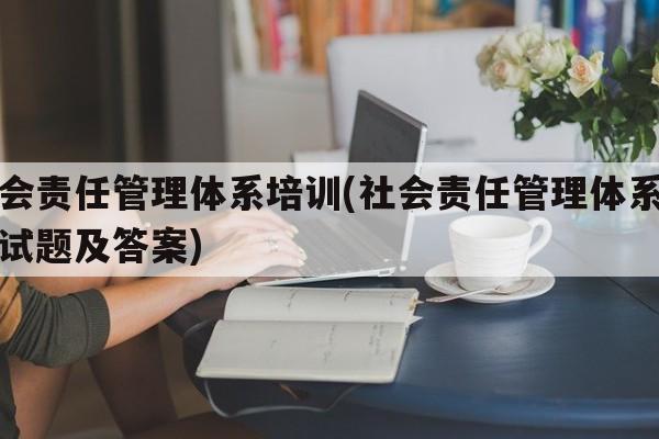 社会责任管理体系培训(社会责任管理体系培训试题及答案)