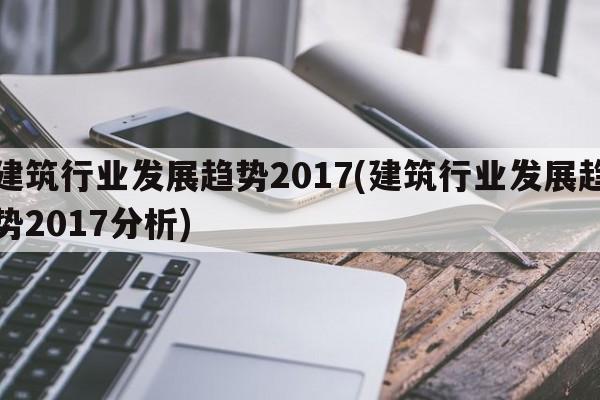 建筑行业发展趋势2017(建筑行业发展趋势2017分析)